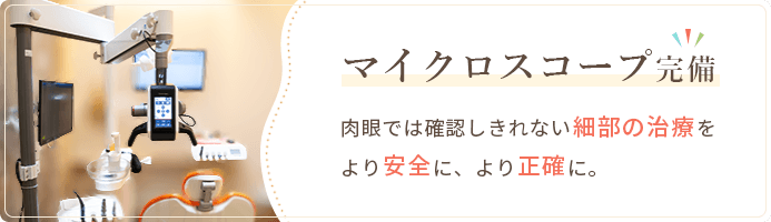 マイクロスコープ完備 肉眼では確認しきれない細部の治療をより安全に、より正確に。